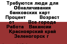 Требуются люди для Обналичивания банковских карт  › Процент ­ 25 › Возраст от ­ 18 - Все города Работа » Вакансии   . Красноярский край,Зеленогорск г.